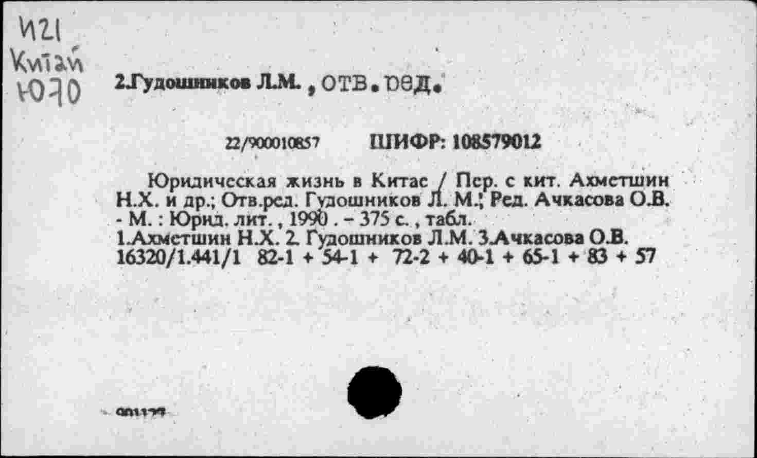 ﻿ИИ, юзо
2Тудоишнков ЛМ., ОТВ • О8Д»
22/9000КК57 ШИФР: 108579012
Юридическая жизнь в Китае / Пер. с кит. Ахметшин
H.	Х. и др.; Отв.ред. Гудошников Л. М.’, Рсд. Ачкасова ОВ. - М.: Юрнд. лит., 1990 . - 375 с., табл.
I.	Ахметшин Н.Х. 1 Гудошников Л.М. З-Ачкасова ОВ.
16320/1.441/1 82-1 + 54-1 + 72-2 + 40-1 + 65-1 + 83 + 57
отпп